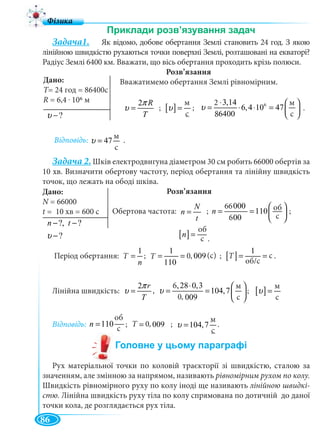 86
Задача1. Як відомо, добове обертання Землі становить 24 год. З якою
лінійною швидкістю рухаються точки поверхні Землі, розташовані на екваторі?
Радіус Землі 6400 км. Вважати, що вісь обертання проходить крізь полюси.
Розв’язання
Вважатимемо обертання Землі рівномірним.
2 R
T
π
υ = ; [ ]
ì
ñ
υ = ; 62 3,14ì
6,4 10 47
86400ñ
υ
⋅ ⎛ ⎞
= ⋅ ⋅ = ⎜ ⎟
⎝ ⎠
.
Відповідь:
ì
47
ñ
υ = .
Задача 2. Шків електродвигуна діаметром 30 см робить 66000 обертів за
10 хв. Визначити обертову частоту, період обертання та лінійну швидкість
точок, що лежать на ободі шківа.
Розв’язання
Обертова частота: ; ;
Період обертання:
1
Ò
n
= ;
1
0,009(ñ)
110
Ò = = ; [ ]
1
ñ
î á/ñ
Ò = = .
Лінійна швидкість:
2 r
T
π
υ = ,
6,28 0,3ì
104,7
0,009ñ
υ
⋅ ⎛ ⎞
= = ⎜ ⎟
⎝ ⎠
; [ ]
ì
ñ
υ =
Відповідь:
î á
110
ñ
n = ; 0,009ñÒ = ;
ì
104,7
ñ
υ = .
Рух матеріальної точки по коловій траєкторії зі швидкістю, сталою за
значенням, але змінною за напрямом, називають рівномірним рухом по колу.
Швидкість рівномірного руху по колу іноді ще називають лінійною швидкі-
стю. Лінійна швидкість руху тіла по колу спрямована по дотичній до даної
точки кола, де розглядається рух тіла.
Дано:
T=TT 24 год = 86400с
R = 6,4 . 106 м
?υ −
м
с
м
с
2
8
м
с
Дано:
N = 66000N
t =
?, ?
?
n t
υ
− −
−
66000î á
110
600ñ
n
⎛ ⎞
= = ⎜ ⎟
⎝ ⎠
N
n
t
=
66
6
[ ]
î á
ñ
n =
об
с .
6
T 0,
об
с
м
с
0,
м
с
м
с
T 0,T T
об/c
с(с)
 