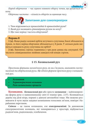 87
д
Період обертання – час одного повного оберту точки, що рухається поя
колу.
Обертова частота – кількість обертів за одиницю часу.
1. Чим відрізняються прямолінійні й криволінійні рухи?
2. Який рух називають рівномірним рухом по колу?
3. Що таке період і частота обертання?
Вправа 8
1 (д). Якщо радіус колової орбіти штучного супутника Землі збільшити в
4 рази, то його період обертання збільшиться у 8 разів. У скільки разів змі-
ниться швидкість руху супутника по орбіті?
2 (в). Хвилинна стрілка годинника у три рази довша від секундної. Об-
числити співвідношення лінійних швидкостей кінців стрілок.
§ 15. Коливальний рух
Простими формами механічного руху, як ми з’ясували, вважають посту-
пальний та обертальний рухи. Ще однією формою простого руху є коливаль-
ний рух.
Коливання. Коливальний рух або простох – найпоширені-
ша форма руху в навколишньому світі й техніці (рис. 2.37). Коливаються
дерева під дією вітру, поршні у двигуні автомобіля тощо. Ми можемо роз-
мовляти й чути звуки завдяки коливанням голосових зв’язок, повітря і ба-
рабанних перетинок.
Світло – це також коливання, але електромагнітні. За допомогою
електромагнітних коливань, які поширюються у просторі, відбувається
радіозв’язок, радіолокація, телебачення.
 
