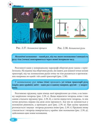 88
Рис. 2.37. Коливальні процеси
Розглянуті нами у попередньому параграфі обертові рухи також є періо-
дичними. На відміну від обертових рухів, які мають для кожної точки колові
траєкторії, під час коливальних рухів точка чи тіло рухаються в протилеж-
них напрямах по одній і тій самій траєкторії (рис. 2.38).
Розглянемо пружину, один кінець якої прикріплено до стіни, а на іншо-
му закріплено тягарець (рис. 2.39, а). Якщо відхилити тягарець вліво і тим
самим стискати пружину (рис. 2.39, б), а потім відпустити тягарець, то він
почне рухатись вправо під дією сили пружності. Але він не зупиняється у
положенні рівноваги, а проходить далі (рис. 2.39, в). При цьому пружина
розтягується і змушує тягарець рухатись вліво (рис. 2.39, г). Пружина знову
стискається і тягарець повертається у крайнє ліве положення (рис. 2.39, д),
здійснивши одне повне коливання.
Рис. 2.38. Коливальні рухи
 