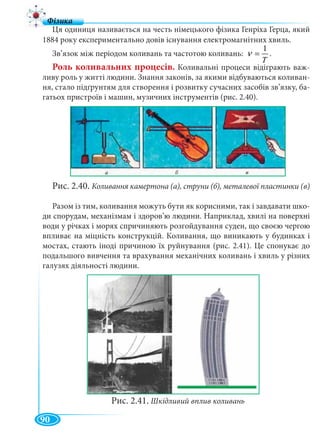 90
Ця одиниця називається на честь німецького фізика Генріха Герца, який
1884 року експериментально довів існування електромагнітних хвиль.
Зв’язок між періодом коливань та частотою коливань:
T
1
=ν .
Роль коливальних процесів. Коливальні процеси відіграють важ-
ливу роль у житті людини. Знання законів, за якими відбуваються коливан-
ня, стало підґрунтям для створення і розвитку сучасних засобів зв’язку, ба-
гатьох пристроїв і машин, музичних інструментів (рис. 2.40).
Рис. 2.40. Коливання камертона (а), струни (б), металевої пластинки (в)
Разом із тим, коливання можуть бути як корисними, так і завдавати шко-
ди спорудам, механізмам і здоров’ю людини. Наприклад, хвилі на поверхні
води у річках і морях спричиняють розгойдування суден, що своєю чергою
впливає на міцність конструкцій. Коливання, що виникають у будинках і
мостах, стають іноді причиною їх руйнування (рис. 2.41). Це спонукає до
подальшого вивчення та врахування механічних коливань і хвиль у різних
галузях діяльності людини.
Рис. 2.41. Шкідливий вплив коливань
 