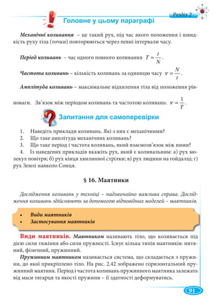 91
д
– це такий рух, під час якого положення і швид-
кість руху тіла (точки) повторюються через певні інтервали часу.
Період коливань – час одного повного коливання
N
t
T = .
Частота коливань – кількість коливань за одиницю часу
t
N
=ν .
Амплітуда коливань – максимальне відхилення тіла від положення рів-
новаги. Зв’язок між періодом коливань та частотою коливань:
T
1
=ν .
1. Наведіть приклади коливань. Які з них є механічними?
2. Що таке амплітуда механічних коливань?
3. Що таке період і частота коливань, який взаємозв’язок між ними?
4. Із наведених прикладів вкажіть рух, який є коливальним: а) рух мо-
лекул повітря; б) рух кінця хвилинної стрілки; в) рух людини на гойдалці; г)
рух Землі навколо Сонця.
§ 16. Маятники
Дослідження коливань у техніці – надзвичайно важлива справа. Дослід-
ження коливань здійснюють за допомогою відповідних моделей – маятників.
Види маятників. називають тіло, що коливається під
дією сили тяжіння або сили пружності. Існує кілька типів маятників: нитя-
ний, фізичний, пружинний.
називається система, що складається з пружи-
ни, до якої прикріплено тіло. На рис. 2.42 зображено горизонтальний пру-
жинний маятник. Період і частота коливань пружинного маятника залежать
від маси тягарця та якості пружини – її здатності деформуватись.
 