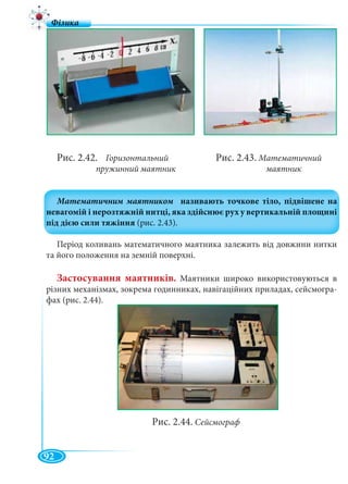 92
Рис. 2.42. Горизонтальний Рис. 2.43. Математичний
пружинний маятник маятник
Період коливань математичного маятника залежить від довжини нитки
та його положення на земній поверхні.
Застосування маятників. Маятники широко використовуються в
різних механізмах, зокрема годинниках, навігаційних приладах, сейсмогра-
фах (рис. 2.44).
Рис. 2.44. Сейсмограф
 