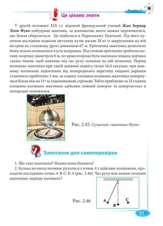 93
д
У другій половині XIX ст. відомий французький учений Жан Бернар
Леон Фуко побудував маятник, за допомогою якого можна переконатися,
що Земля обертається. Це відбулося в Паризькому Пантеоні. Під його ку-
полом дослідник підвісив металеву кулю масою 28 кг із закріпленим на ній
вістрям на сталевому дроті довжиною 67 м. Кріплення маятника дозволяло
йому вільно коливатися в усіх напрямах. Під точкою кріплення зроблено ко-
лову огорожу діаметром 6 м, по краю огорожі була насипана піщана доріжка
таким чином, щоб маятник під час руху залишав на ній позначки. Період
коливань маятника при такій довжині підвісу склав 16,4 секунди, при кож-
ному коливанні відхилення від попереднього перетину піщаної доріжки
становило приблизно 3 мм, за годину площина коливань маятника поверну-
лася більш ніж на 11º за годинниковою стрілкою. Тобто приблизно за 32 години
площина коливань маятника здійснює повний поворот та повертається в
попереднє положення.
Рис. 2.45. Сучасний «маятник Фуко»
1. Що таке маятники? Якими вони бувають?
2. Кулька на нитці починає рухатися з точки А і здійснює коливання, про-
ходячи послідовно точки А-В-С-В-А (рис. 2.46). Час руху між якими точками
відповідає періоду коливань?
Рис. 2.46
 