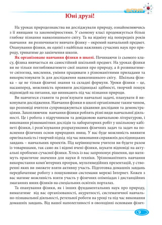 9
Юні друзі!
На уроках природознавства ви досліджували природу, ознайомлюючись
з її явищами та закономірностями. У сьомому класі продовжується більш
глибоке пізнання навколишнього світу. Та на відміну від попередніх років
навчання ви розпочинаєте вивчати фізику – окремий навчальний предмет.
Опанування фізики, як однієї з найбільш важливих сучасних наук про при-
роду, триватиме до закінчення школи.
Як організоване навчання фізики в школі. Починаючи із сьомого кла-
су, фізика вивчається як самостійний шкільний предмет. На уроках фізики
ви не тільки поглиблюватимете свої знання про природу, а й розвиватиме-
те світогляд, мислення, уміння працювати з різноманітними приладами та
використовувати їх для дослідження навколишнього світу. Шкільна фізи-
ка – це не тільки фізичні знання та складні формули. Уроки фізики – це,
насамперед, можливість проявити дослідницькі здібності, творчий пошук
відповідей на питання, що виникають під час пізнання природи.
Ви навчитеся ставити та розв’язувати навчальні задачі, планувати й ви-
конувати дослідження. Навчання фізики в школі організоване таким чином,
що розповіді вчителя супроводжуються цікавими дослідами та демонстра-
ціями. Захоплюючим навчання фізики роблять різні види навчальної діяль-
ності. Це і робота з підручником та довідковою навчальною літературою, і
виконання різноманітних дослідів та лабораторних робіт у шкільному кабі-
неті фізики, і розв’язування розрахункових фізичних задач та задач на по-
яснення фізичних основ природних явищ. У вас буде можливість виявити
оригінальність і творчий підхід під час виконання справжніх дослідницьких
завдань – навчальних проектів. Під керівництвом учителя ви будете разом
із товаришами, так само як і відомі вчені-фізики, шукати відповіді на акту-
альні проблеми сучасної фізики. Хтось із вас запропонує рішення, що мати-
муть практичне значення для науки й техніки. Урізноманітнить навчання
використання комп’ютерних програм, мультимедійних презентацій, у ство-
ренні яких ви зможете взяти активну участь. Підготовка домашніх завдань
передбачатиме роботу з пошуковими системами мережі Інтернет. Кожен з
вас матиме можливість взяти участь у фізичних олімпіадах і дистанційних
змаганнях юних фізиків на спеціальних освітніх порталах.
Та опанування фізики, як і інших фундаментальних наук про природу,
вимагатиме від вас організованості, акуратності, систематичної навчаль-
но-пізнавальної діяльності, ретельної роботи на уроці та під час виконання
домашніх завдань. Від вашої наполегливості в оволодінні основами фізич-
ÂÑÒÓÏ
 