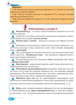94
Вправа 9
1 (с). Маятник два повних коливання здійснює за 2 с. За який час маятник
здійснить 8 повних коливань?
2 (д). Частота коливань вантажу на пружині 0,5 Гц. Скільки коливань
здійснить цей вантаж за 6 с?
3 (д). Маятник зробив 50 коливань за 1 хв 40 с. Визначити період і частоту
коливань.
Механічний рух – це зміна з часом взаємного положення тіл чи їх
частин у просторі.
Сукупність тіла відліку, пов’язаної з ним системи координат і прила-
ду для відліку часу утворює систему відліку.
Поняття руху і спокою – відносні й залежать від обраної системи
відліку.
Здійснюючи механічний рух, кожне тіло поступово переходить з од-
нієї точки простору в іншу. Сукупність таких точок утворює неперервну
лінію – траєкторію.
Там, де розмірами тіла можна знехтувати, достатньо розглянути рух
однієї точки тіла. Матеріальна точка – тіло, розмірами і формою якого в
даній задачі можна знехтувати.
За траєкторією руху легко визначити шлях, пройдений тілом. Шлях
– довжина траєкторії.
Переміщення – напрямлений відрізок, який з’єднує початкове і кін-
цеве положення тіла, що рухалось.
Рівномірним прямолінійним рухом називають такий рух тіла, під
час якого тіло за будь-які однакові інтервали часу тіло здійснює однакові
переміщення. Під час прямолінійного руху тіла шлях і переміщення збіга-
ються (за умови, якщо тіло не змінювало напряму руху).
Швидкість руху тіла під час прямолінійного рівномірного руху
визначається відношенням пройденого шляху (або переміщення) до інтер-
валу часу, протягом якого він проходить цей шлях (переміщення): l
t
υ = .
Шлях, який з певною швидкістю проходить тіло під час рівномірно-
го прямолінійного руху, прямо пропорційний часу, за який було пройде-
но цей шлях: tl υ= . Складаючи рівняння залежності координати рухомого
 