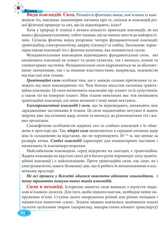 98
Види взаємодій. Сила. Розмаїття фізичних явищ, пов’язаних із взає-
модією тіл, викликає закономірне питання про те, скільки ж взаємодій різ-
ної фізичної природи та сил, що їм відповідають, існує?
Хоча у природі й техніці є велика кількість прикладів взаємодій, не всі
вони є фундаментальними, тобто такими, які не можна звести до найпрості-
ших. Сучасна фізична наука розрізняє чотири фундаментальні взаємодії:
гравітаційну, електромагнітну, ядерну (сильну) та слабку. Загальною харак-
теристикою взаємодії тіл є фізична величина, яка називається силою.
Фундаментальним взаємодіям відповідають фундаментальні сили, які
визначають взаємодії як планет та цілих галактик, так і молекул, атомів та
елементарних частинок. Фундаментальні сили відрізняються як за абсолют-
ними значеннями, так і за іншими властивостями, наприклад, залежністю
від відстані між тілами.
особливі тим, що є завжди силами притягання та за-
лежать від маси взаємодіючих тіл. Чим більша маса,тим сильніша гравіта-
ційна взаємодія. Ці сили визначають взаємодію зір, планет та їх супутників,
а також тіл на поверхні планет. Між тілами невеликих мас теж виникають
гравітаційні взаємодії, але вони незначні і тому ними нехтують.
, що їм відповідають, виникають між
зарядженими частинками й тілами. Ці сили надзвичайно потужні й мають
широку дію: від атомних ядер, атомів та молекул, до різноманітних тіл і жи-
вих організмів.
Специфічною особливістю ядерних сил та слабких взаємодій є їх обме-
жена в просторі дія. Так, виявляються в середині атомних ядер
між їх складовими на відстанях, що не перевищують 10¯15 м, що менше за
розміри атома. Слабкі взаємодії характерні для елементарних частинок ії
визначають їх взаємоперетворення.
Найслабкішою взаємодією, серед відкритих на сьогодні, є гравітаційна.
Ядерна взаємодія на відстані своєї дії в багато разів перевищує силу гравіта-
ційної взаємодії і є найсильнішою. Проте гравітаційні сили, так само, як і
електромагнітні, мають безмежну дію, що й робить їх визначальними в кос-
мічному просторі.
тому тривають пошуки нових типів взаємодій.
Сили в механіці. Історично поняття сили виникло з відчуття люди-
ною м’язового зусилля. Для того, щоби підняти вантаж, необхідне певне на-
пруження м’язів. Ступінь цього напруження різний для різних випадків і
оцінюється поняттям «сила». Згодом людина навчилася замінювати власні
зусилля зусиллями тварин (наприклад, використання кінного транспорту)
 