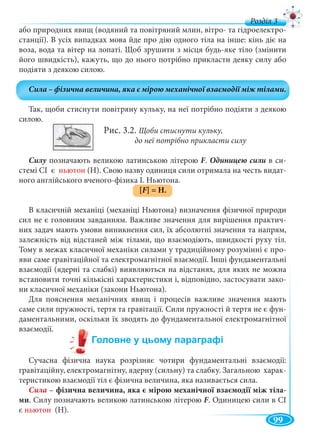 99
д
або природних явищ (водяний та повітряний млин, вітро- та гідроелектро-
станції). В усіх випадках мова йде про дію одного тіла на інше: кінь діє на
воза, вода та вітер на лопаті. Щоб зрушити з місця будь-яке тіло (змінити
його швидкість), кажуть, що до нього потрібно прикласти деяку силу або
подіяти з деякою силою.
Так, щоби стиснути повітряну кульку, на неї потрібно подіяти з деякою
силою.
Рис. 3.2. Щоби стиснути кульку,
до неї потрібно прикласти силу
Силу позначають великою латинською літероюу F. в си-
стемі СІ є ньютон (Н). Свою назву одиниця сили отримала на честь видат-
ного англійського вченого-фізика І. Ньютона.
[F] = H.
В класичній механіці (механіці Ньютона) визначення фізичної природи
сил не є головним завданням. Важливе значення для вирішення практич-
них задач мають умови виникнення сил, їх абсолютні значення та напрям,
залежність від відстаней між тілами, що взаємодіють, швидкості руху тіл.
Тому в межах класичної механіки силами у традиційному розумінні є про-
яви саме гравітаційної та електромагнітної взаємодії. Інші фундаментальні
взаємодії (ядерні та слабкі) виявляються на відстанях, для яких не можна
встановити точні кількісні характеристики і, відповідно, застосувати зако-
ни класичної механіки (закони Ньютона).
Для пояснення механічних явищ і процесів важливе значення мають
саме сили пружності, тертя та гравітації. Сили пружності й тертя не є фун-
даментальними, оскільки їх зводять до фундаментальної електромагнітної
взаємодії.
Сучасна фізична наука розрізняє чотири фундаментальні взаємодії:
гравітаційну, електромагнітну, ядерну (сильну) та слабку. Загальною харак-
теристикою взаємодії тіл є фізична величина, яка називається сила.
Сила – фізична величина, яка є мірою механічної взаємодії між тіла-
ми. Силу позначають великою латинською літерою F. Одиницею сили в СІ
є ньютон (Н).
 