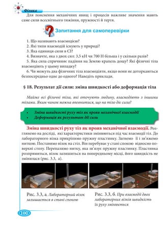 100
Для пояснення механічних явищ і процесів важливе значення мають
саме сили всесвітнього тяжіння, пружності й тертя.
1. Що називають взаємодією?
2. Які типи взаємодій існують у природі?
3. Яка одиниця сили в СІ?
4. Визначте, яка з двох сил: 3,5 кН чи 700 Н більша і у скільки разів?
5. Яка сила спричиняє падіння на Землю крапель дощу? Які фізичні тіла
взаємодіють у цьому випадку?
6. Чи можуть два фізичних тіла взаємодіяти, якщо вони не доторкаються
безпосередньо одне до одного? Наведіть приклади.
§ 18. Результат дії сили: зміна швидкості або деформація тіла
Майже всі фізичні тіла, які оточують людину, взаємодіють з іншими
тілами. Яким чином можна впевнитися, що на тіло діє сила?
Зміна швидкості руху тіл як прояв механічної взаємодії. Роз-
глянемо на досліді, які характеристики змінюються під час взаємодії тіл. До
лабораторного візка прикріпимо пружну пластинку. Загнемо її і зв’яжемо
ниткою. Поставимо візок на стіл. Він перебуває у стані спокою відносно по-
верхні столу. Перепалимо нитку, яка зв’язує пружну пластинку. Пластинка
розпрямиться, візок залишиться на попередньому місці, його швидкість не
змінилася (рис. 3.3, а).
Рис. 3.3, а. Лабораторний візок
залишається в стані спокою
Рис. 3.3, б. При взаємодії двох
лабораторних візків швидкість
їх руху змінюється
 