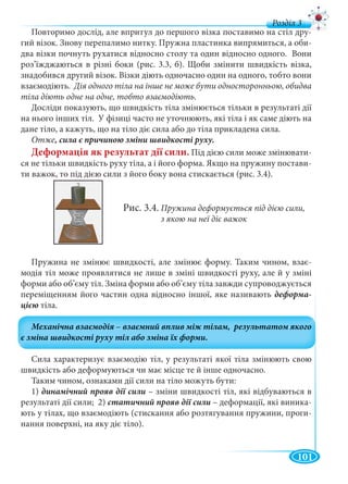 101
д
Повторимо дослід, але впритул до першого візка поставимо на стіл дру
гий візок. Знову перепалимо нитку. Пружна пластинка випрямиться, а оби-
два візки почнуть рухатися відносно столу та один відносно одного. Вони
роз’їжджаються в різні боки (рис. 3.3, б). Щоби змінити швидкість візка,
знадобився другий візок. Візки діють одночасно один на одного, тобто вони
взаємодіють. Дія одного тіла на інше не може бути односторонньою, обидва
тіла діють одне на одне, тобто взаємодіють.
Досліди показують, що швидкість тіла змінюється тільки в результаті дії
на нього інших тіл. У фізиці часто не уточнюють, які тіла і як саме діють на
дане тіло, а кажуть, що на тіло діє сила або до тіла прикладена сила.
Отже
Деформація як результат дії сили. Під дією сили може змінювати-
ся не тільки швидкість руху тіла, а і його форма. Якщо на пружину постави-
ти важок, то під дією сили з його боку вона стискається (рис. 3.4).
Рис. 3.4. Пружина деформується під дією сили,
з якою на неї діє важок
Пружина не змінює швидкості, але змінює форму. Таким чином, взає-
модія тіл може проявлятися не лише в зміні швидкості руху, але й у зміні
форми або об’єму тіл. Зміна форми або об’єму тіла завжди супроводжується
переміщенням його частин одна відносно іншої, яке називають деформа-
тіла.
Сила характеризує взаємодію тіл, у результаті якої тіла змінюють свою
швидкість або деформуються чи має місце те й інше одночасно.
Таким чином, ознаками дії сили на тіло можуть бути:
1) – зміни швидкості тіл, які відбуваються в
результаті дії сили; 2) – деформації, які виника-
ють у тілах, що взаємодіють (стискання або розтягування пружини, проги-
нання поверхні, на яку діє тіло).
 