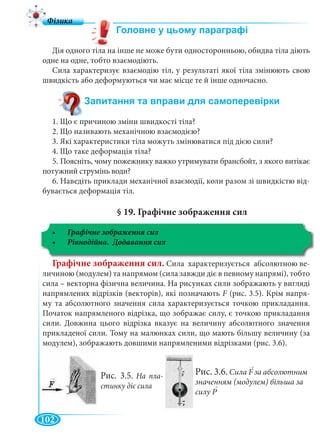 102
Дія одного тіла на інше не може бути односторонньою, обидва тіла діють
одне на одне, тобто взаємодіють.
Сила характеризує взаємодію тіл, у результаті якої тіла змінюють свою
швидкість або деформуються чи має місце те й інше одночасно.
1. Що є причиною зміни швидкості тіла?
2. Що називають механічною взаємодією?
3. Які характеристики тіла можуть змінюватися під дією сили?
4. Що таке деформація тіла?
5. Поясніть, чому пожежнику важко утримувати брансбойт, з якого витікає
потужний струмінь води?
6. Наведіть приклади механічної взаємодії, коли разом зі швидкістю від-
бувається деформація тіл.
§ 19. Графічне зображення сил
Графічне зображення сил. Сила характеризується абсолютною ве-
личиною (модулем) та напрямом (сила завжди діє в певному напрямі), тобто
сила – векторна фізична величина. На рисунках сили зображають у вигляді
напрямлених відрізків (векторів), які позначають F (рис. 3.5). Крім напря-
му та абсолютного значення сила характеризується точкою прикладання.
Початок напрямленого відрізка, що зображає силу, є точкою прикладання
сили. Довжина цього відрізка вказує на величину абсолютного значення
прикладеної сили. Тому на малюнках сили, що мають більшу величину (за
модулем), зображають довшими напрямленими відрізками (рис. 3.6).
Рис. 3.5. На пла-
стинку діє сила
Рис. 3.6. Сила F за абсолютним
значенням (модулем) більша за
силу P
|
>
||
|
>
||
|
>
||
 