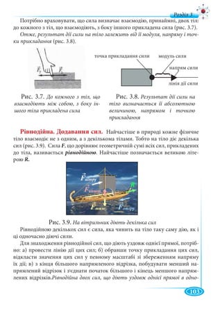 103
д
Потрібно враховувати, що сила визначає взаємодію, принаймні, двох тіл:
до кожного з тіл, що взаємодіють, з боку іншого прикладена сила (рис. 3.7).
Отже, результат дії сили на тіло залежить від її модуля, напряму і точ-
ки прикладання (рис. 3.8).я
Рівнодійна. Додавання сил. Найчастіше в природі кожне фізичне
тіло взаємодіє не з одним, а з декількома тілами. Тобто на тіло діє декілька
сил (рис. 3.9). Сила F, що дорівнює геометричній сумі всіх сил, прикладених
до тіла, називається рівнодійною. Найчастіше позначається великою літе-
рою R.
Рис. 3.9. На вітрильник діють декілька сил
Рівнодійною декількох сил є сила, яка чинить на тіло таку саму дію, як і
ці одночасно діючі сили.
Для знаходження рівнодійної сил, що діють уздовж однієї прямої, потріб-
но: а) провести лінію дії цих сил; б) обравши точку прикладання цих сил,
відкласти значення цих сил у певному масштабі зі збереженням напряму
їх дії; в) з кінця більшого напрямленого відрізка, побудувати менший на-
прямлений відрізок і з,єднати початок більшого і кінець меншого напрям-
лених відрізків.Рівнодійна двох сил, що діють уздовж однієї прямої в одно-
Рис. 3.7. До кожного з тіл, що
взаємодіють між собою, з боку ін-
шого тіла прикладена сила
Рис. 3.8. Результат дії сили на
тіло визначається її абсолютною
величиною, напрямом і точкою
прикладання
|
>
||
|
▶▶▶
|||||
{{
модуль силиточка прикладання сили
лінія дії силилін
напрям сили
▶▶
р
 