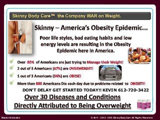 DON'T DELAY GET STARTED TODAY!! KEVIN 612-720-3422 
Skinny Body Care  
Mastermindswins © 2011 – 2012 - 2013 SkinnyBodyCare All Rights Reserved. 
