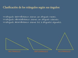 Clasificación de los triángulos según sus ángulos:
Triángulo RECTÁNGULO: tiene un ángulo recto.
Triángulo OBTUSÁNGULO: tiene un ángulo obtuso.
Triángulo ACUTÁNGULO: tiene los 3 ángulos agudos.

RECTÁNGULO	
  

OBTUSÁNGULO	
  

ACUTÁNGULO	
  

 