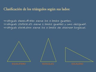 Clasificación de los triángulos según sus lados:
EQUILÁTERO	
   ISÓSCELES	
   ESCALENO	
  
Triángulo EQUILÁTERO: tiene los 3 lados iguales.
Triángulo ISÓSCELES: tiene 2 lados iguales y uno desigual.
Triángulo ESCALENO: tiene los 3 lados de distinta longitud.
 