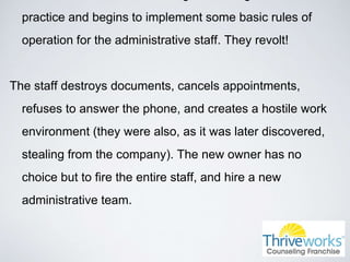 practice and begins to implement some basic rules of
operation for the administrative staff. They revolt!
The staff destroys documents, cancels appointments,
refuses to answer the phone, and creates a hostile work
environment (they were also, as it was later discovered,
stealing from the company). The new owner has no
choice but to fire the entire staff, and hire a new
administrative team.
 