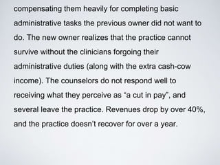 compensating them heavily for completing basic
administrative tasks the previous owner did not want to
do. The new owner realizes that the practice cannot
survive without the clinicians forgoing their
administrative duties (along with the extra cash-cow
income). The counselors do not respond well to
receiving what they perceive as “a cut in pay”, and
several leave the practice. Revenues drop by over 40%,
and the practice doesn’t recover for over a year.
 