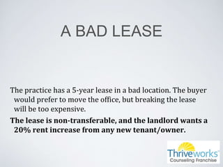 A BAD LEASE
The practice has a 5-year lease in a bad location. The buyer
would prefer to move the office, but breaking the lease
will be too expensive.
The lease is non-transferable, and the landlord wants a
20% rent increase from any new tenant/owner.
 
