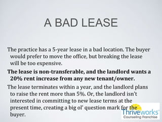 A BAD LEASE
The practice has a 5-year lease in a bad location. The buyer
would prefer to move the office, but breaking the lease
will be too expensive.
The lease is non-transferable, and the landlord wants a
20% rent increase from any new tenant/owner.
The lease terminates within a year, and the landlord plans
to raise the rent more than 5%. Or, the landlord isn’t
interested in committing to new lease terms at the
present time, creating a big ol’ question mark for the
buyer.
 