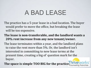 A BAD LEASE
The practice has a 5-year lease in a bad location. The buyer
would prefer to move the office, but breaking the lease
will be too expensive.
The lease is non-transferable, and the landlord wants a
20% rent increase from any new tenant/owner.
The lease terminates within a year, and the landlord plans
to raise the rent more than 5%. Or, the landlord isn’t
interested in committing to new lease terms at the
present time, creating a big ol’ question mark for the
buyer.
The space is simple TOO BIG for the practice.
 