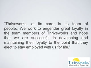 “Thriveworks, at its core, is its team of
people…We work to engender great loyalty in
the team members of Thriveworks and hope
that we are successful in developing and
maintaining their loyalty to the point that they
elect to stay employed with us for life.”
 