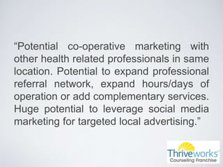 “Potential co-operative marketing with
other health related professionals in same
location. Potential to expand professional
referral network, expand hours/days of
operation or add complementary services.
Huge potential to leverage social media
marketing for targeted local advertising.”
 