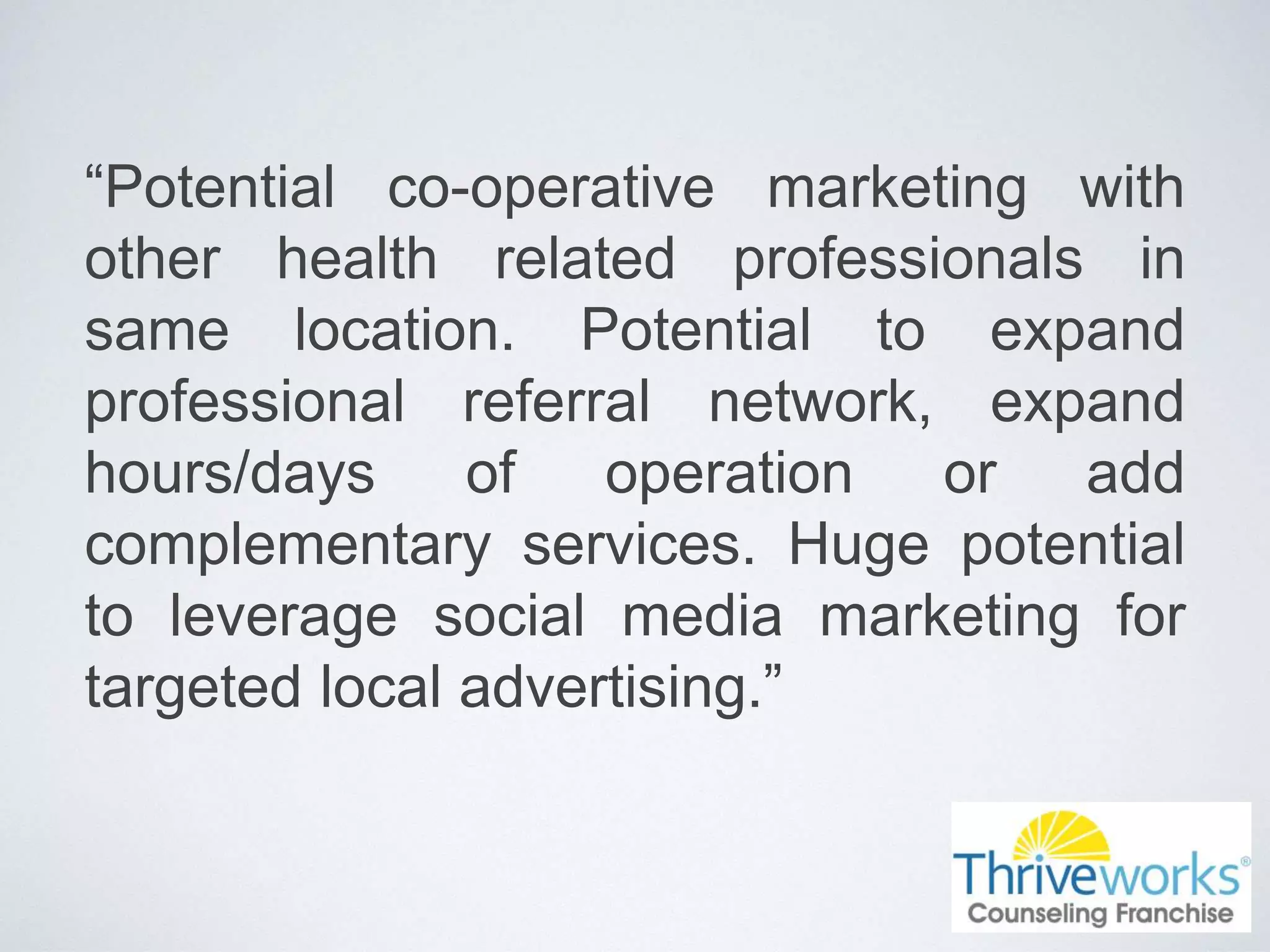 “Potential co-operative marketing with
other health related professionals in
same location. Potential to expand
professional referral network, expand
hours/days of operation or add
complementary services. Huge potential
to leverage social media marketing for
targeted local advertising.”
 