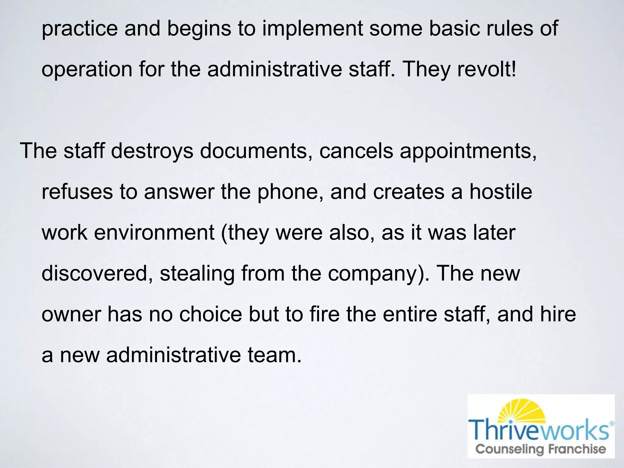 practice and begins to implement some basic rules of
operation for the administrative staff. They revolt!
The staff destroys documents, cancels appointments,
refuses to answer the phone, and creates a hostile
work environment (they were also, as it was later
discovered, stealing from the company). The new
owner has no choice but to fire the entire staff, and hire
a new administrative team.
 