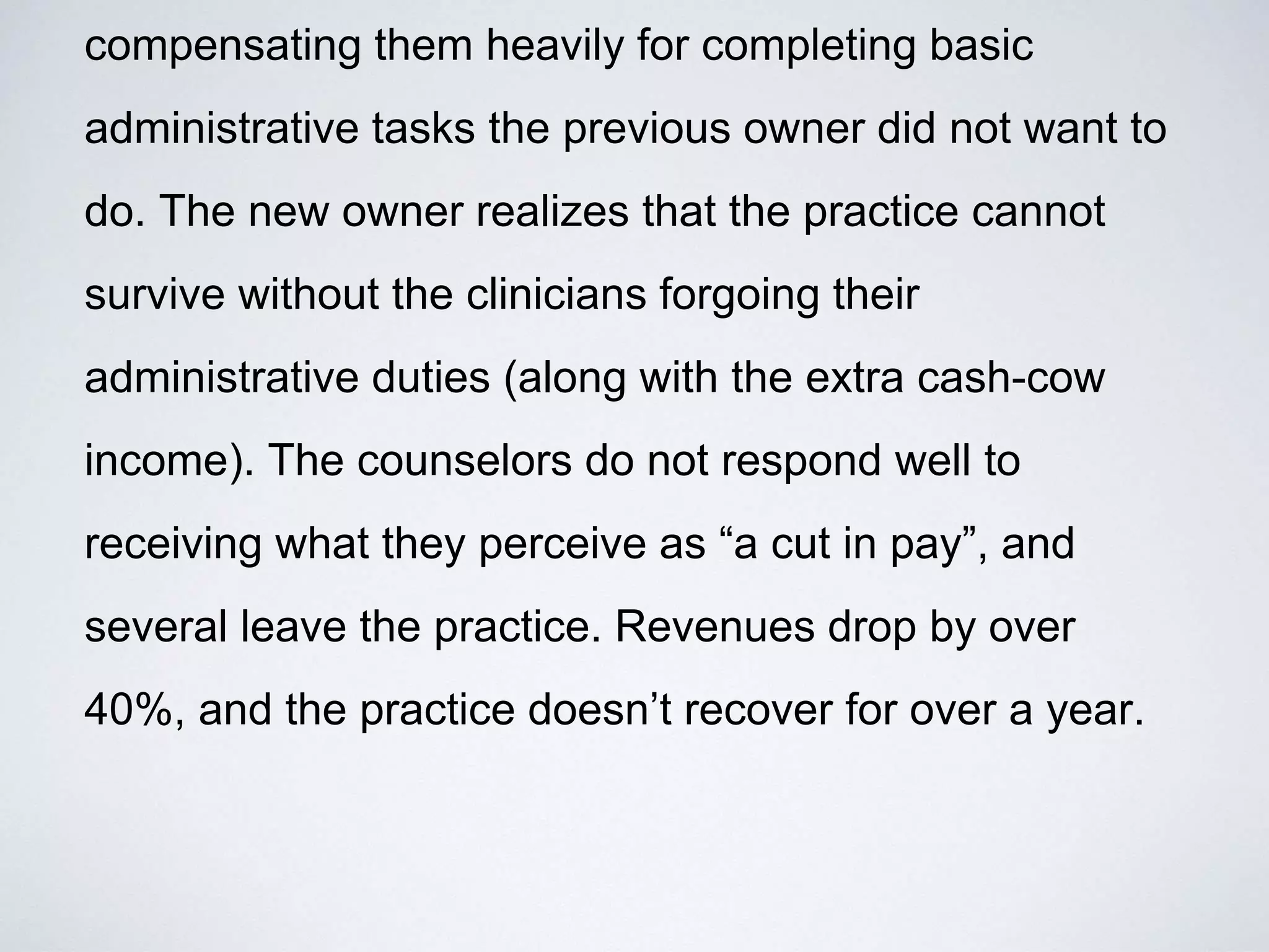 compensating them heavily for completing basic
administrative tasks the previous owner did not want to
do. The new owner realizes that the practice cannot
survive without the clinicians forgoing their
administrative duties (along with the extra cash-cow
income). The counselors do not respond well to
receiving what they perceive as “a cut in pay”, and
several leave the practice. Revenues drop by over
40%, and the practice doesn’t recover for over a year.
 