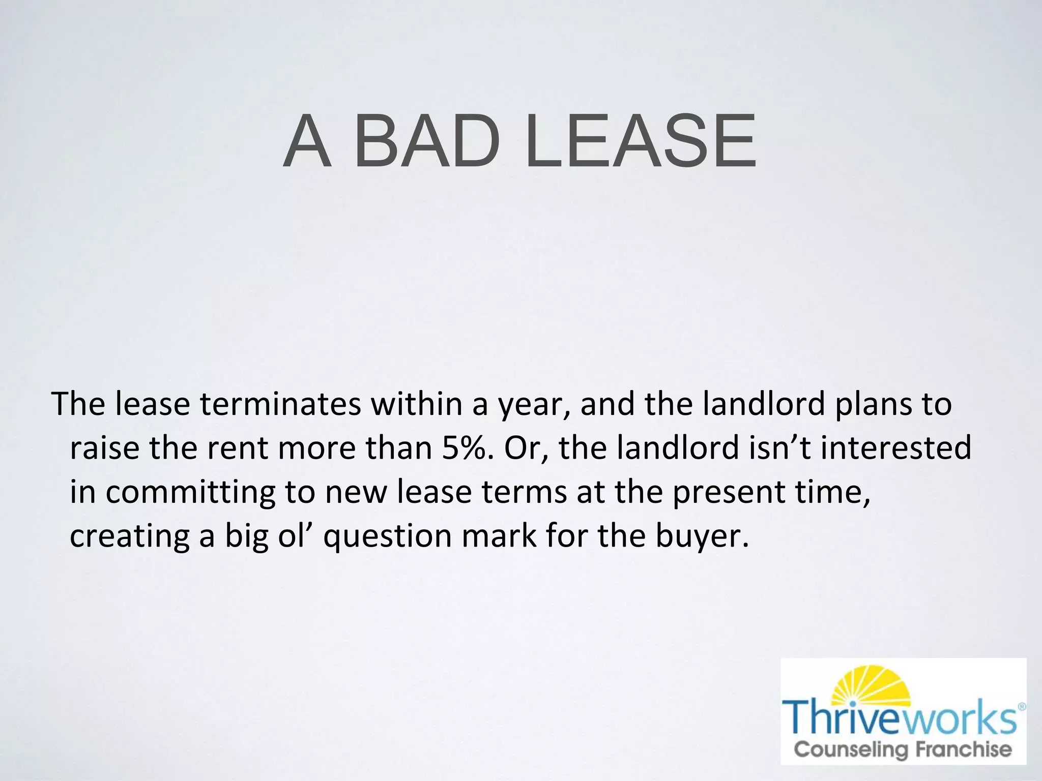 A BAD LEASE
The lease terminates within a year, and the landlord plans to
raise the rent more than 5%. Or, the landlord isn’t interested
in committing to new lease terms at the present time,
creating a big ol’ question mark for the buyer.
 