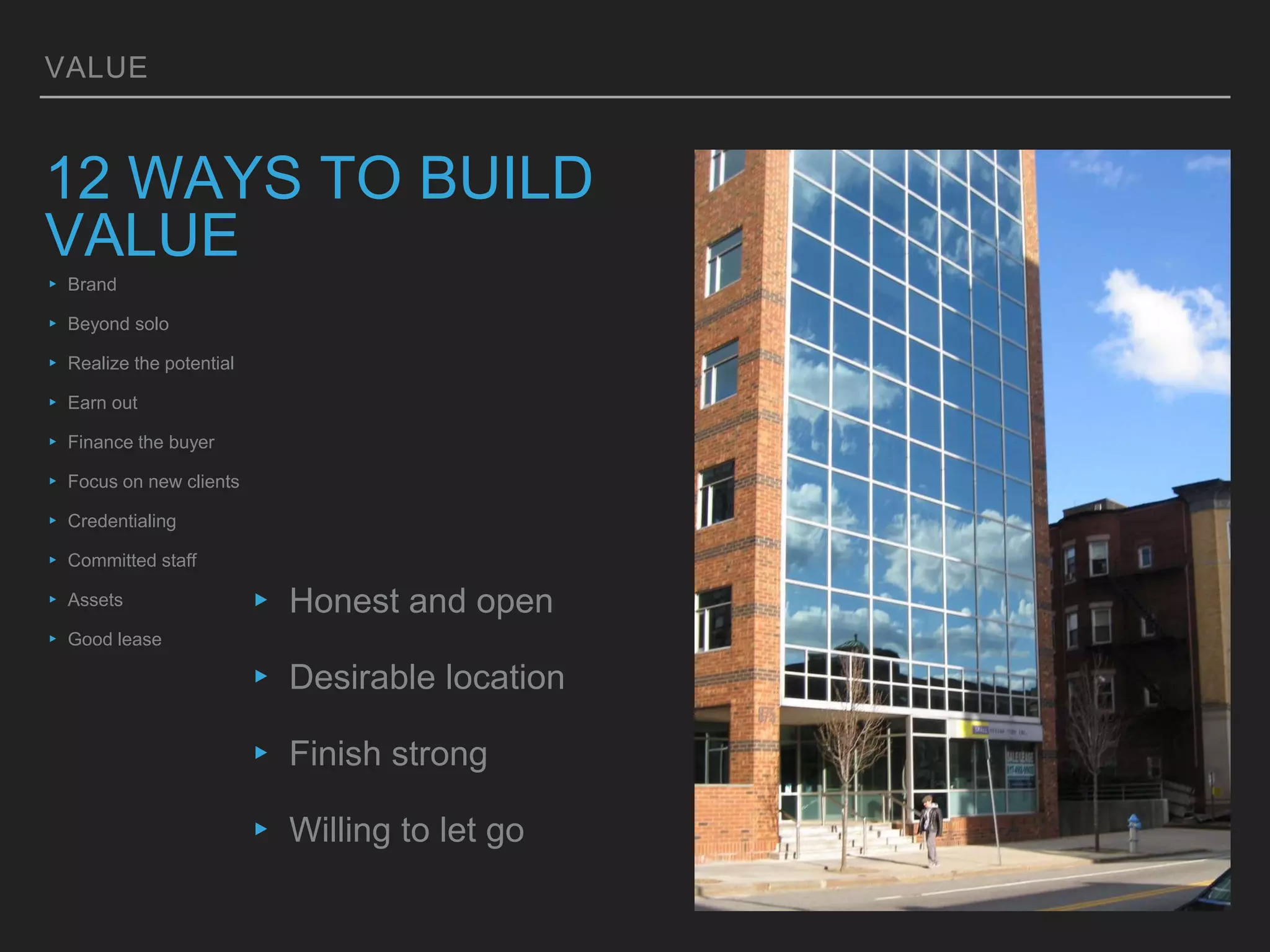 VALUE
12 WAYS TO BUILD
VALUE
▸ Brand
▸ Beyond solo
▸ Realize the potential
▸ Earn out
▸ Finance the buyer
▸ Focus on new clients
▸ Credentialing
▸ Committed staff
▸ Assets
▸ Good lease
▸ Honest and open
▸ Desirable location
▸ Finish strong
▸ Willing to let go
 