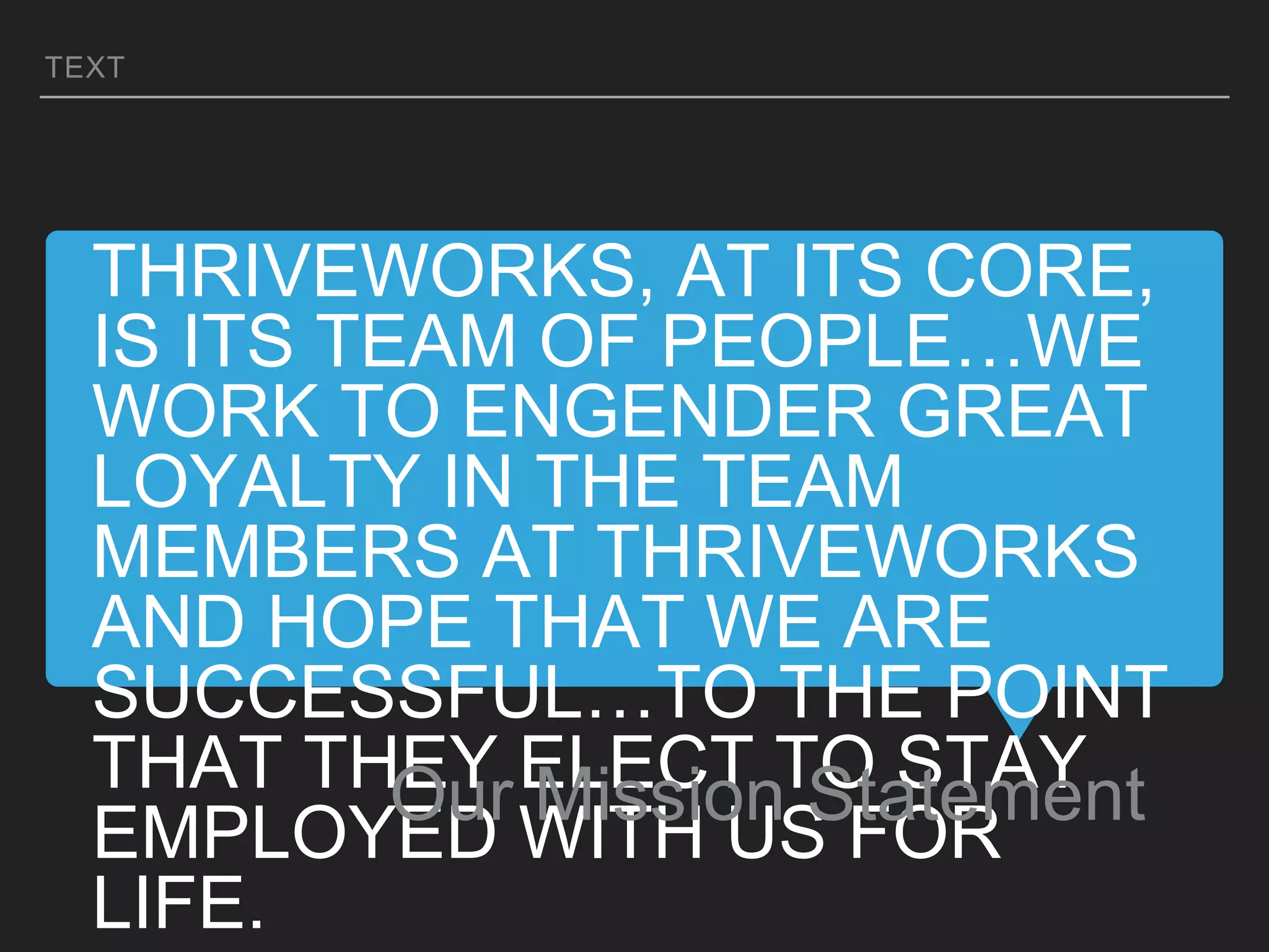 THRIVEWORKS, AT ITS CORE,
IS ITS TEAM OF PEOPLE…WE
WORK TO ENGENDER GREAT
LOYALTY IN THE TEAM
MEMBERS AT THRIVEWORKS
AND HOPE THAT WE ARE
SUCCESSFUL…TO THE POINT
THAT THEY ELECT TO STAY
EMPLOYED WITH US FOR
LIFE.
Our Mission Statement
TEXT
 