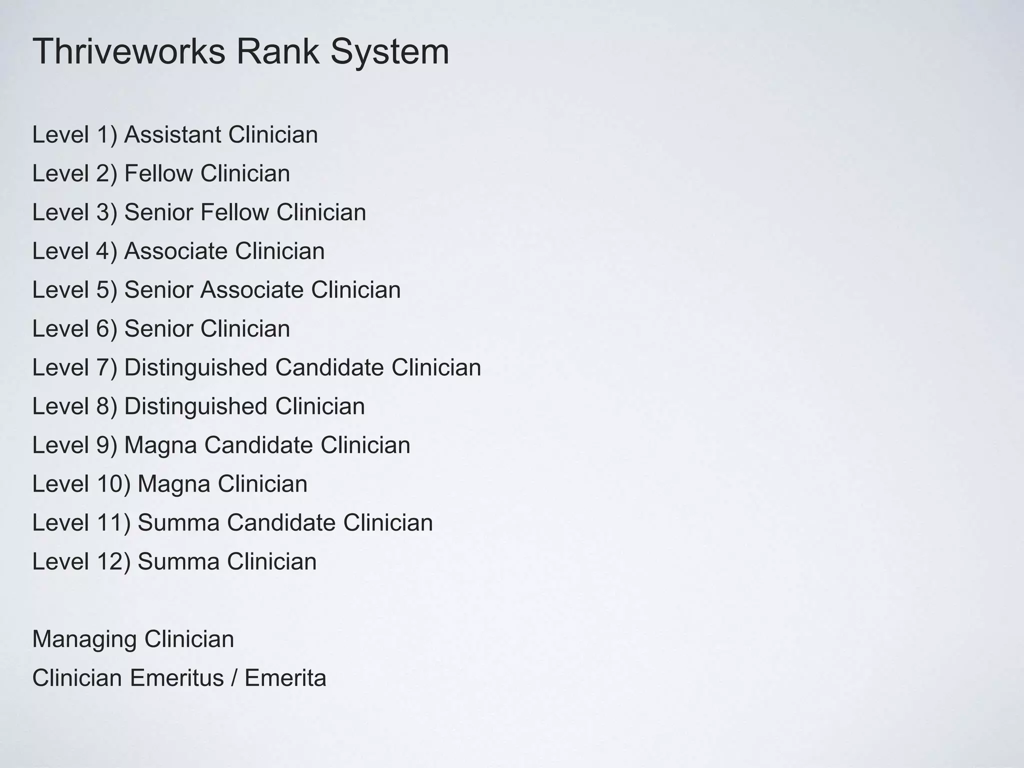 Thriveworks Rank System
Level 1) Assistant Clinician
Level 2) Fellow Clinician
Level 3) Senior Fellow Clinician
Level 4) Associate Clinician
Level 5) Senior Associate Clinician
Level 6) Senior Clinician
Level 7) Distinguished Candidate Clinician
Level 8) Distinguished Clinician
Level 9) Magna Candidate Clinician
Level 10) Magna Clinician
Level 11) Summa Candidate Clinician
Level 12) Summa Clinician
Managing Clinician
Clinician Emeritus / Emerita
 