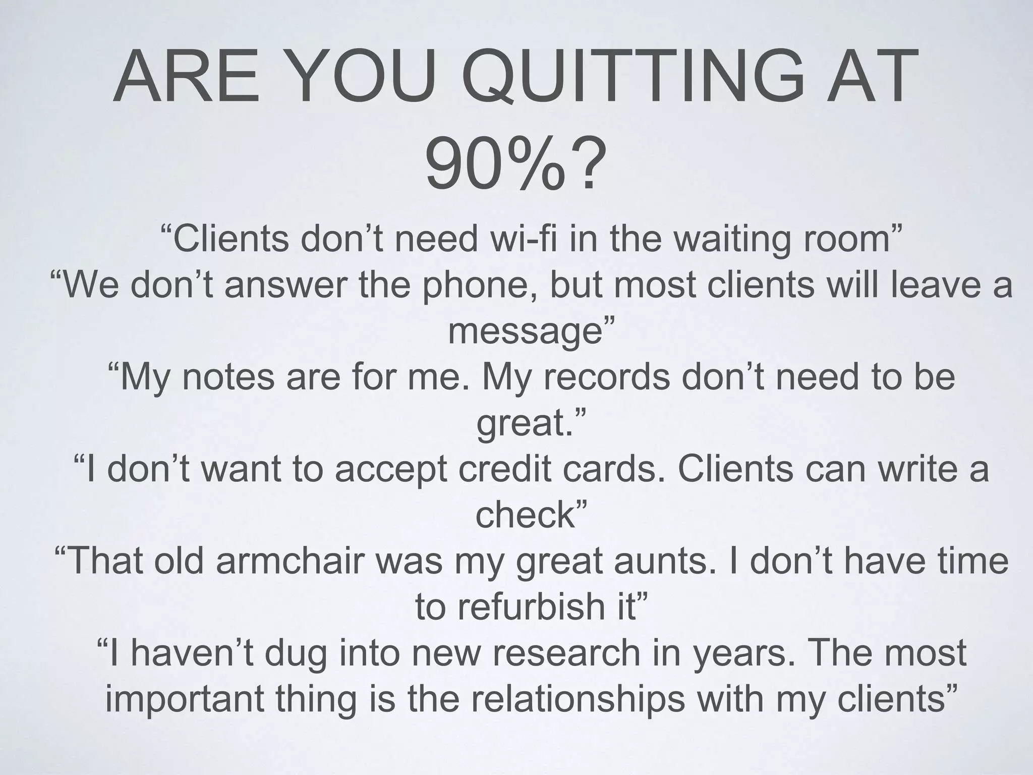 ARE YOU QUITTING AT
90%?
“Clients don’t need wi-fi in the waiting room”
“We don’t answer the phone, but most clients will leave a
message”
“My notes are for me. My records don’t need to be
great.”
“I don’t want to accept credit cards. Clients can write a
check”
“That old armchair was my great aunts. I don’t have time
to refurbish it”
“I haven’t dug into new research in years. The most
important thing is the relationships with my clients”
 