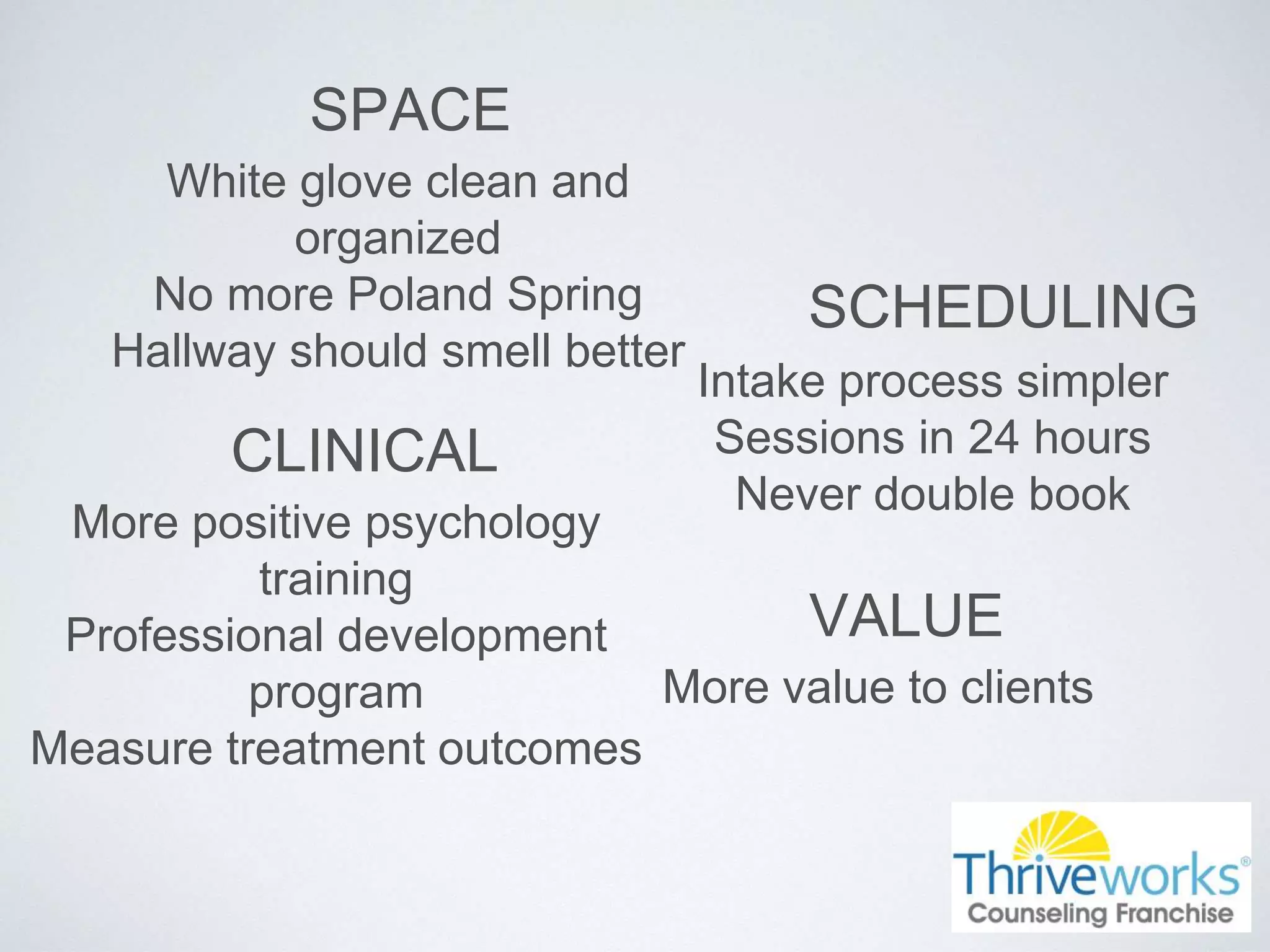 SPACE
White glove clean and
organized
No more Poland Spring
Hallway should smell better
SCHEDULING
Intake process simpler
Sessions in 24 hours
Never double book
CLINICAL
More positive psychology
training
Professional development
program
Measure treatment outcomes
VALUE
More value to clients
 