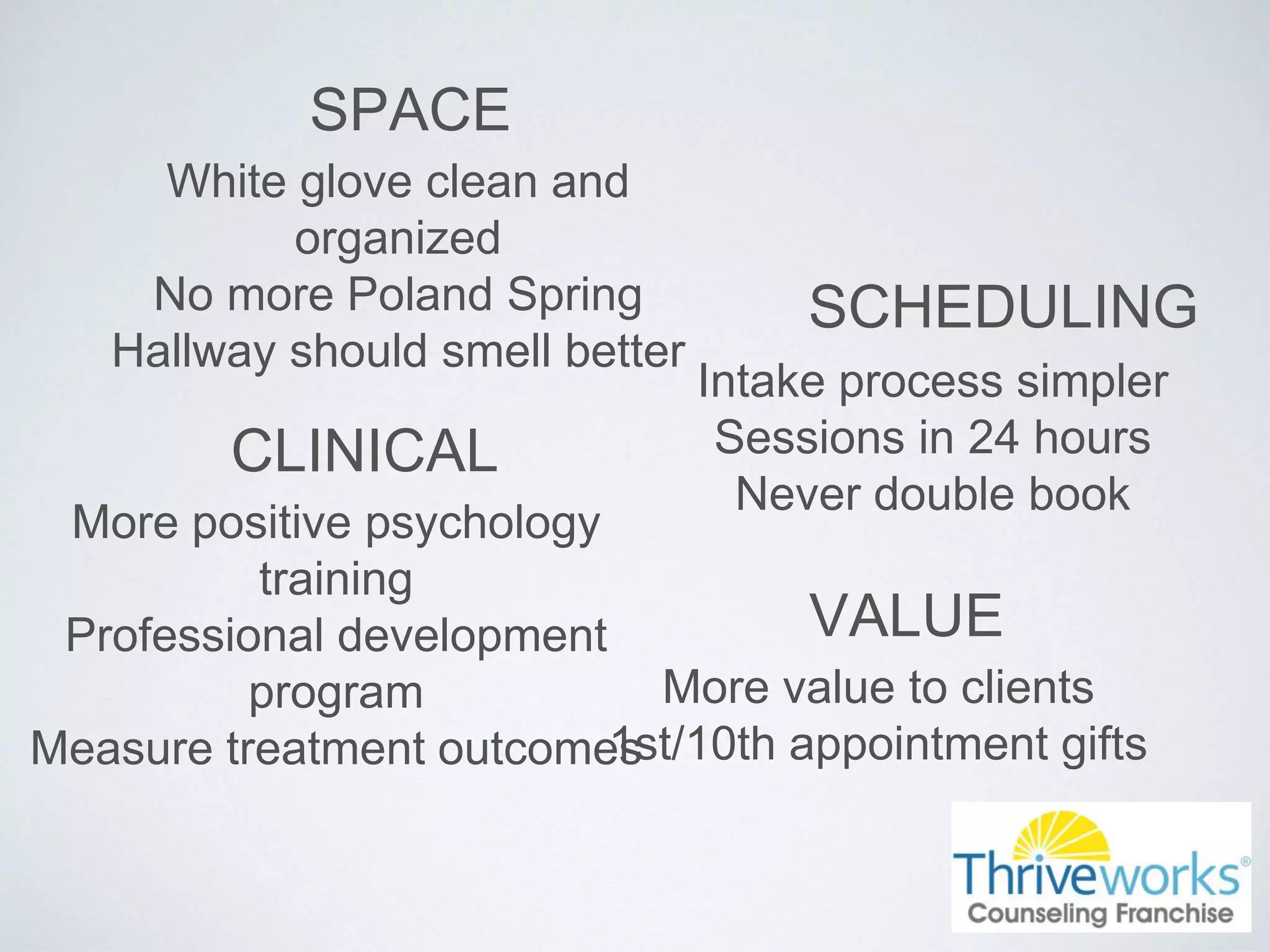 SPACE
White glove clean and
organized
No more Poland Spring
Hallway should smell better
SCHEDULING
Intake process simpler
Sessions in 24 hours
Never double book
CLINICAL
More positive psychology
training
Professional development
program
Measure treatment outcomes
VALUE
More value to clients
1st/10th appointment gifts
 