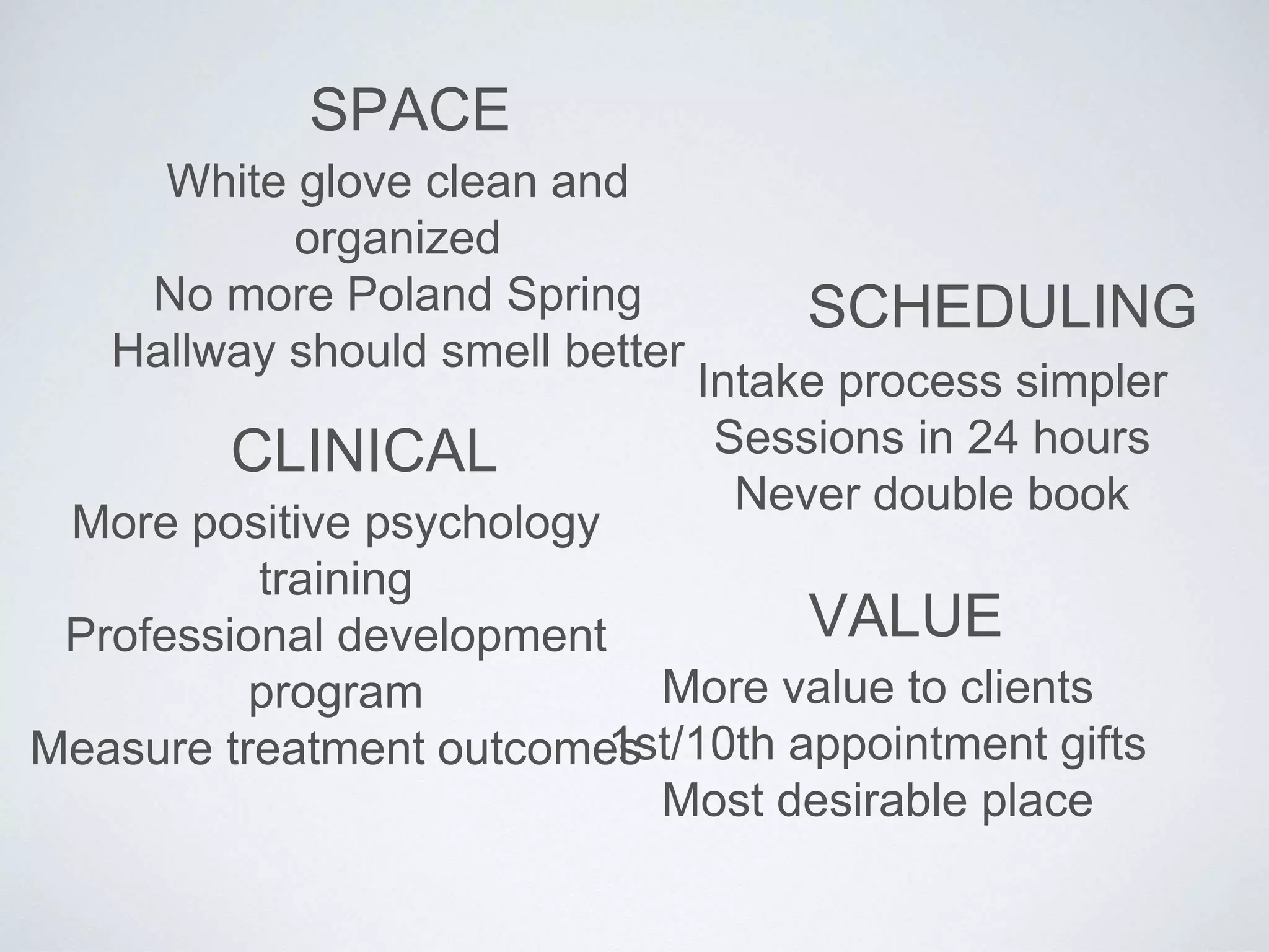 SPACE
White glove clean and
organized
No more Poland Spring
Hallway should smell better
SCHEDULING
Intake process simpler
Sessions in 24 hours
Never double book
CLINICAL
More positive psychology
training
Professional development
program
Measure treatment outcomes
VALUE
More value to clients
1st/10th appointment gifts
Most desirable place
 