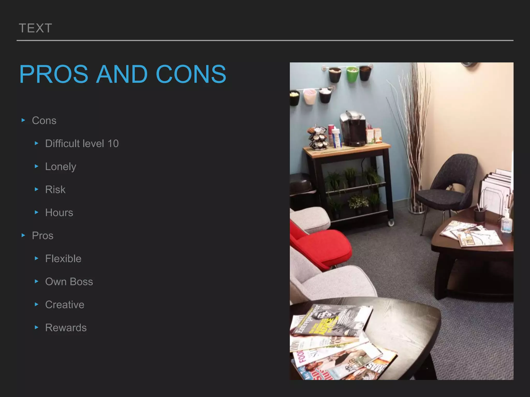 TEXT
PROS AND CONS
▸ Cons
▸ Difficult level 10
▸ Lonely
▸ Risk
▸ Hours
▸ Pros
▸ Flexible
▸ Own Boss
▸ Creative
▸ Rewards
 