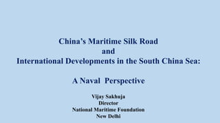 China’s Maritime Silk Road
and
International Developments in the South China Sea:
A Naval Perspective
Vijay Sakhuja
Director
National Maritime Foundation
New Delhi
 
