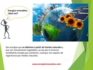 Son energías que se obtienen a partir de fuentes naturales y
que son virtualmente inagotables, ya sea por la inmensa
cantidad de energía que contienen, o porque son capaces de
regenerarse por medios naturales.
Energías renovables,
¿Qué son?
www.energiainnovadora.com
 