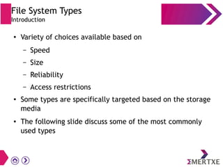 File System Types
Introduction
● Variety of choices available based on
– Speed
– Size
– Reliability
– Access restrictions
● Some types are specifically targeted based on the storage
media
● The following slide discuss some of the most commonly
used types
 