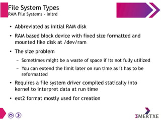 File System Types
RAM File Systems - initrd
● Abbreviated as initial RAM disk
● RAM based block device with fixed size formatted and
mounted like disk at /dev/ram
● The size problem
– Sometimes might be a waste of space if its not fully utilized
– You can extend the limit later on run time as it has to be
reformatted
● Requires a file system driver compiled statically into
kernel to interpret data at run time
● ext2 format mostly used for creation
 