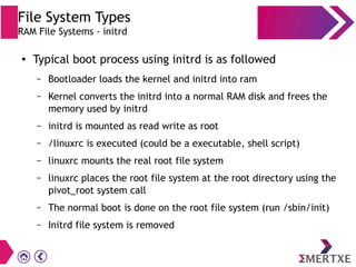 File System Types
RAM File Systems - initrd
● Typical boot process using initrd is as followed
– Bootloader loads the kernel and initrd into ram
– Kernel converts the initrd into a normal RAM disk and frees the
memory used by initrd
– initrd is mounted as read write as root
– /linuxrc is executed (could be a executable, shell script)
– linuxrc mounts the real root file system
– linuxrc places the root file system at the root directory using the
pivot_root system call
– The normal boot is done on the root file system (run /sbin/init)
– Initrd file system is removed
 