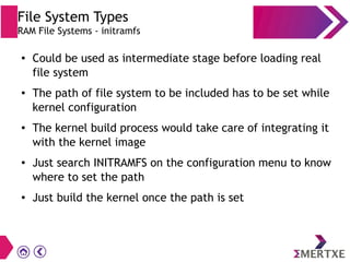 File System Types
RAM File Systems - initramfs
● Could be used as intermediate stage before loading real
file system
● The path of file system to be included has to be set while
kernel configuration
● The kernel build process would take care of integrating it
with the kernel image
● Just search INITRAMFS on the configuration menu to know
where to set the path
● Just build the kernel once the path is set
 