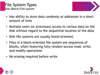 File System Types
Disk (Block) File System
● Has ability to store data randomly at addresses in a short
amount of time
● Multiple users (or processes) access to various data on the
disk without regard to the sequential location of the data
● Disk file systems are usually block-oriented.
● Files in a block-oriented file system are sequences of
blocks, often featuring fully random-access read, write,
and modify operations
● No erasing required before write
 