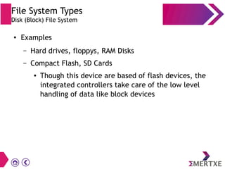 File System Types
Disk (Block) File System
● Examples
– Hard drives, floppys, RAM Disks
– Compact Flash, SD Cards
● Though this device are based of flash devices, the
integrated controllers take care of the low level
handling of data like block devices
 