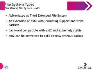 File System Types
Disk (Block) File System – ext3
● Abbreviated as Third Extended File System
● An extension of ext2 with journaling support and write
barriers
● Backward compatible with ext2 and extremely stable
● ext2 can be converted to ext3 directly without backup
 