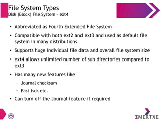 File System Types
Disk (Block) File System – ext4
●
Abbreviated as Fourth Extended File System
●
Compatible with both ext2 and ext3 and used as default file
system in many distributions
●
Supports huge individual file data and overall file system size
●
ext4 allows unlimited number of sub directories compared to
ext3
●
Has many new features like
– Journal checksum
– Fast fsck etc.
●
Can turn off the Journal feature if required
 