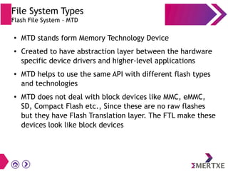 File System Types
Flash File System - MTD
● MTD stands form Memory Technology Device
● Created to have abstraction layer between the hardware
specific device drivers and higher-level applications
● MTD helps to use the same API with different flash types
and technologies
● MTD does not deal with block devices like MMC, eMMC,
SD, Compact Flash etc., Since these are no raw flashes
but they have Flash Translation layer. The FTL make these
devices look like block devices
 