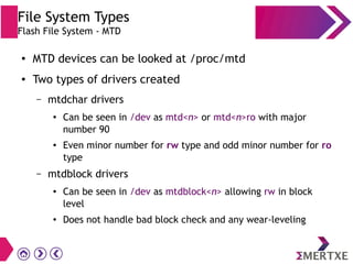 File System Types
Flash File System - MTD
● MTD devices can be looked at /proc/mtd
● Two types of drivers created
– mtdchar drivers
● Can be seen in /dev as mtd<n> or mtd<n>ro with major
number 90
● Even minor number for rw type and odd minor number for ro
type
– mtdblock drivers
● Can be seen in /dev as mtdblock<n> allowing rw in block
level
● Does not handle bad block check and any wear-leveling
 