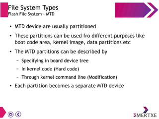 File System Types
Flash File System - MTD
● MTD device are usually partitioned
● These partitions can be used fro different purposes like
boot code area, kernel image, data partitions etc
● The MTD partitions can be described by
– Specifying in board device tree
– In kernel code (Hard code)
– Through kernel command line (Modification)
● Each partition becomes a separate MTD device
 